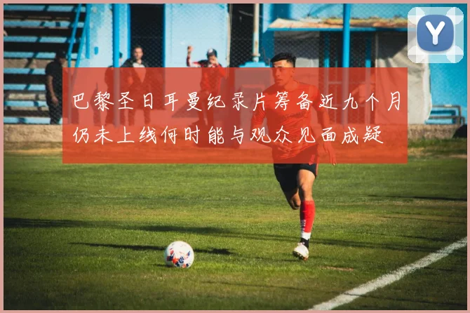 巴黎圣日耳曼纪录片筹备近九个月仍未上线何时能与观众见面成疑