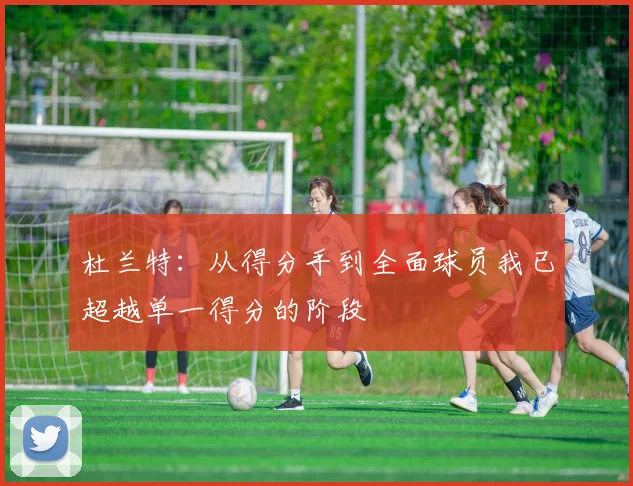 杜兰特：从得分手到全面球员我已超越单一得分的阶段
