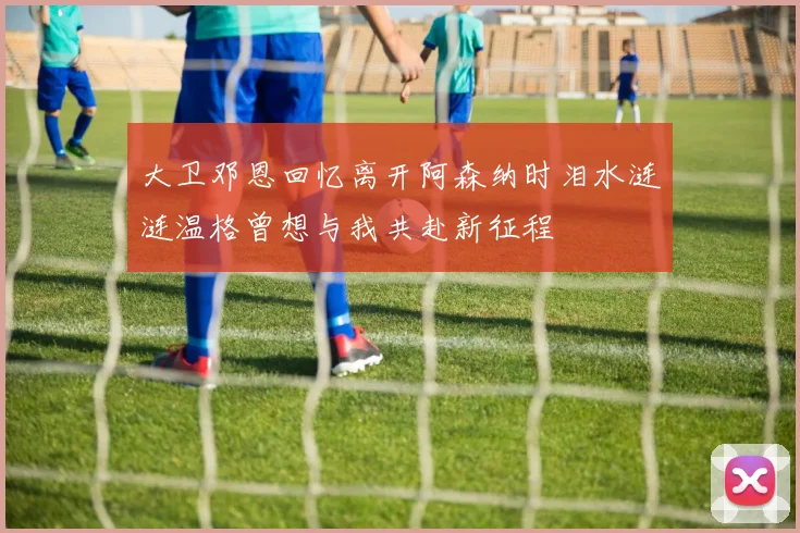 大卫邓恩回忆离开阿森纳时泪水涟涟温格曾想与我共赴新征程