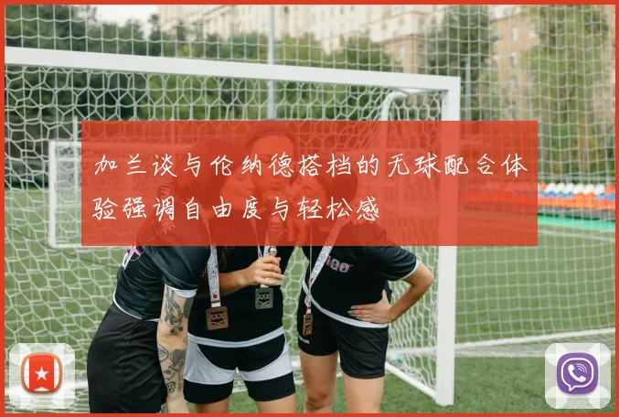 加兰谈与伦纳德搭档的无球配合体验强调自由度与轻松感