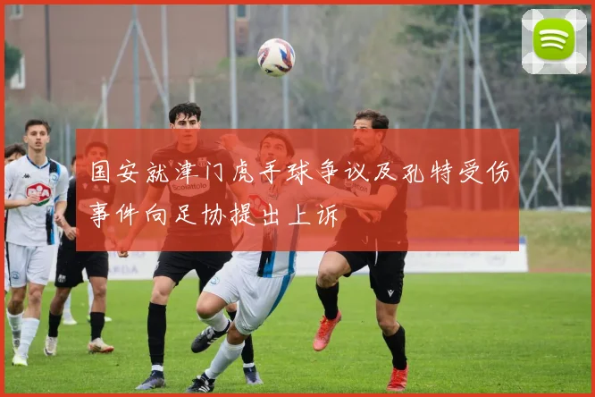 国安就津门虎手球争议及孔特受伤事件向足协提出上诉