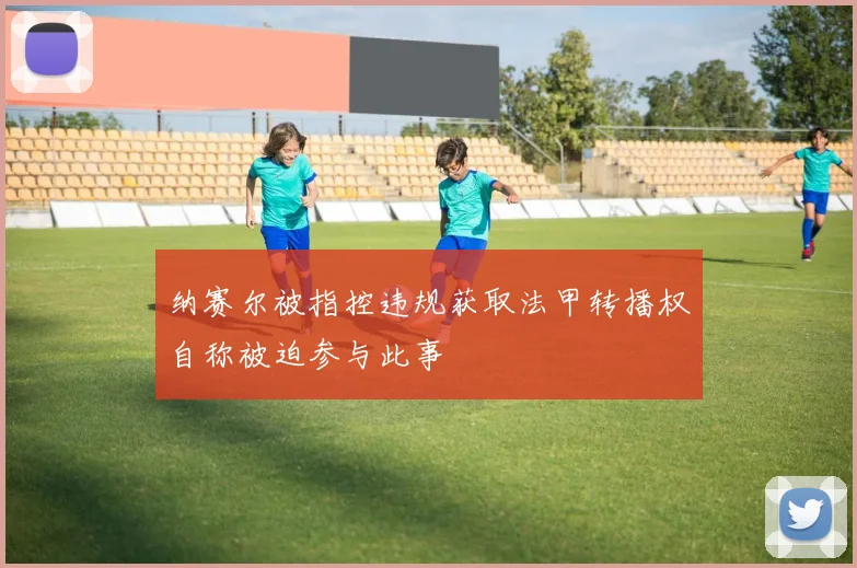 纳赛尔被指控违规获取法甲转播权自称被迫参与此事