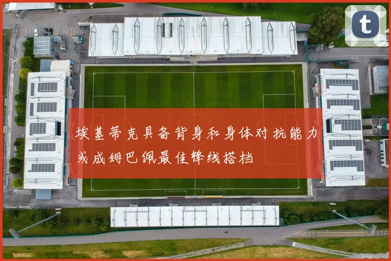 埃基蒂克具备背身和身体对抗能力或成姆巴佩最佳锋线搭档