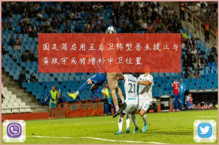 国足若启用五后卫阵型吾米提江与黄政宇或将增补中卫位置