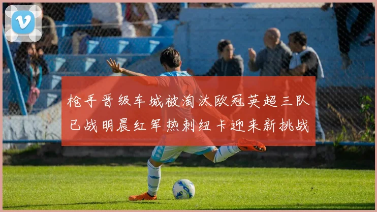 枪手晋级车城被淘汰欧冠英超三队已战明晨红军热刺纽卡迎来新挑战