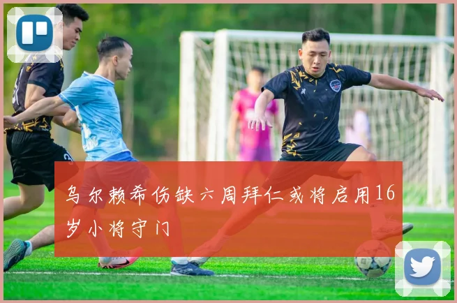 乌尔赖希伤缺六周拜仁或将启用16岁小将守门