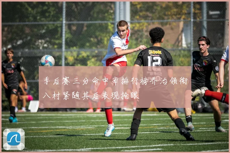 季后赛三分命中率排行榜乔治领衔八村紧随其后表现抢眼