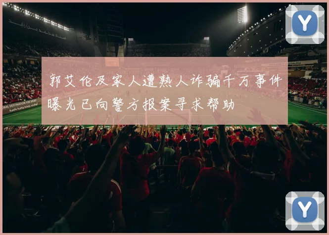郭艾伦及家人遭熟人诈骗千万事件曝光已向警方报案寻求帮助