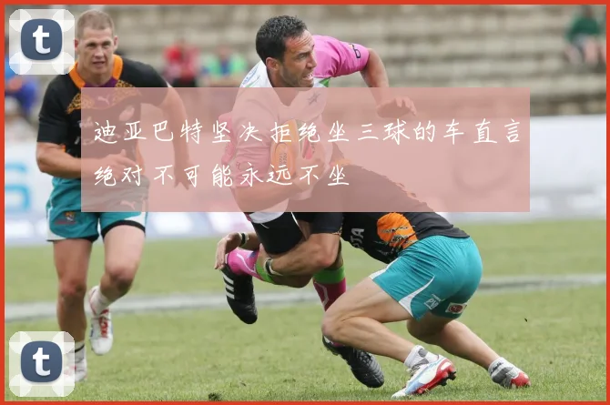 迪亚巴特坚决拒绝坐三球的车直言绝对不可能永远不坐